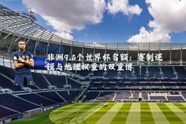 非洲9.5个世界杯名额：赛制逻辑与地理权重的双重博弈