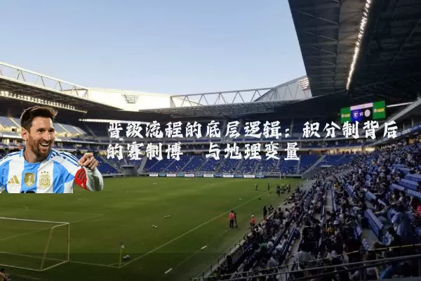 晋级流程的底层逻辑：积分制背后的赛制博弈与地理变量